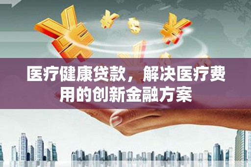 齐河医疗健康贷款，解决医疗费用的创新金融方案