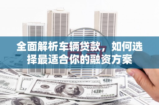 齐河全面解析车辆贷款，如何选择最适合你的融资方案