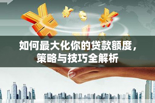 齐河如何最大化你的贷款额度，策略与技巧全解析